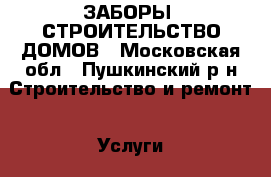 ЗАБОРЫ, СТРОИТЕЛЬСТВО ДОМОВ - Московская обл., Пушкинский р-н Строительство и ремонт » Услуги   . Московская обл.